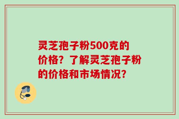 灵芝孢子粉500克的价格?了解灵芝孢子粉的价格和市场情况? 灵芝孢子粉500克的价格?了解灵芝孢子粉的价格和市场情况?