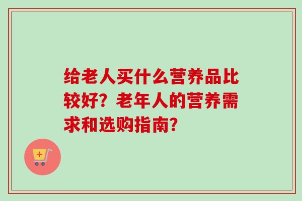 给老人买什么营养品比较好？老年人的营养需求和选购指南？
