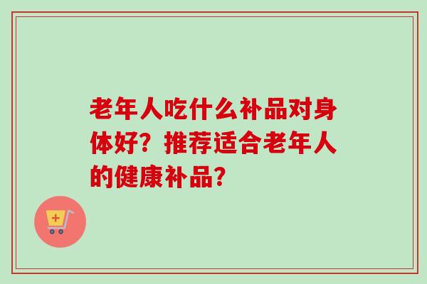 老年人吃什么补品对身体好?推荐适合老年人的健康补品?