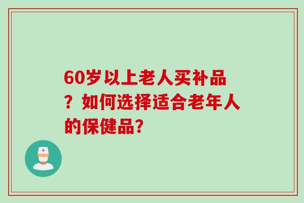 60岁以上老人买补品?如何选择适合老年人的保健品?