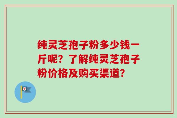 纯灵芝孢子粉多少钱一斤呢?了解纯灵芝孢子粉价格及购买渠道?