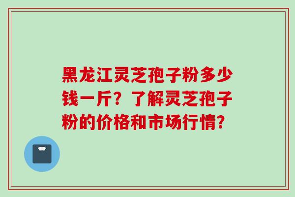黑龙江灵芝孢子粉多少钱一斤？了解灵芝孢子粉的价格和市场行情？