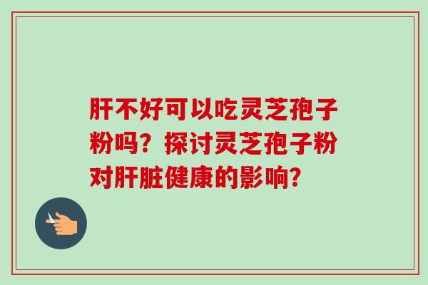肝不好可以吃灵芝孢子粉吗?探讨灵芝孢子粉对肝脏健康的影响?