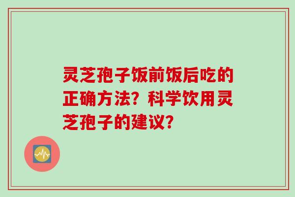 灵芝孢子饭前饭后吃的正确方法?科学饮用灵芝孢子的建议?