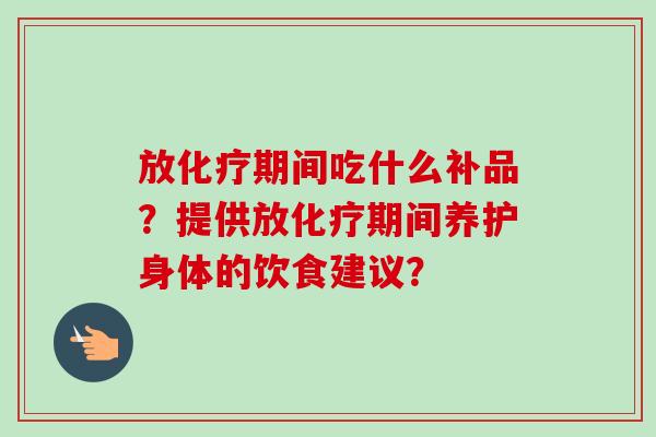 放化疗期间吃什么补品？提供放化疗期间养护身体的饮食建议？
