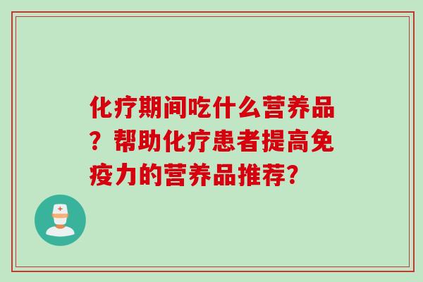 化疗期间吃什么营养品?帮助化疗患者提高免疫力的营养品推荐?