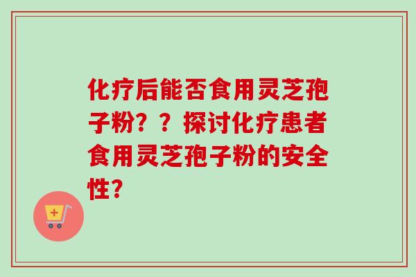 化疗后能否食用灵芝孢子粉??探讨化疗患者食用灵芝孢子粉的安全性?
