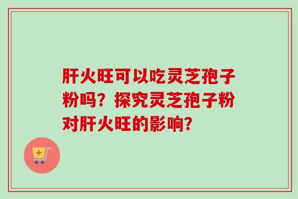 肝火旺可以吃灵芝孢子粉吗?探究灵芝孢子粉对肝火旺的影响?