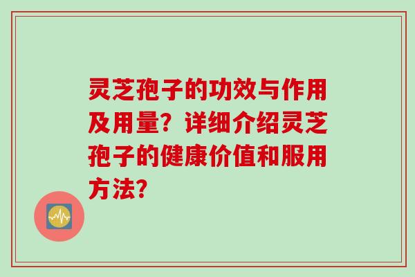 灵芝孢子的功效与作用及用量?详细介绍灵芝孢子的健康价值和服用方法? 灵芝孢子的功效与作用及用量?详细介绍灵芝孢子的健康价值和服用方法?