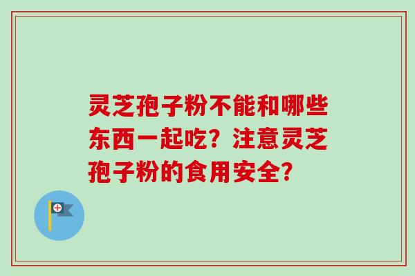 灵芝孢子粉不能和哪些东西一起吃?注意灵芝孢子粉的食用安全? 灵芝孢子粉不能和哪些东西一起吃?注意灵芝孢子粉的食用安全?