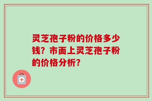 灵芝孢子粉的价格多少钱？市面上灵芝孢子粉的价格分析？