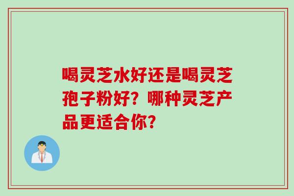喝灵芝水好还是喝灵芝孢子粉好?哪种灵芝产品更适合你?