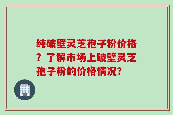 纯破壁灵芝孢子粉价格?了解市场上破壁灵芝孢子粉的价格情况?