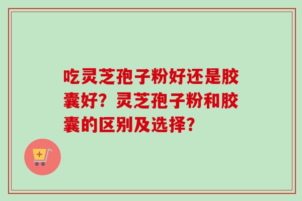 吃灵芝孢子粉好还是胶囊好?灵芝孢子粉和胶囊的区别及选择?