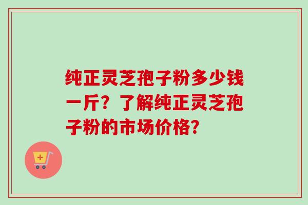 纯正灵芝孢子粉多少钱一斤？了解纯正灵芝孢子粉的市场价格？