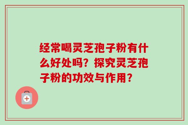 经常喝灵芝孢子粉有什么好处吗?探究灵芝孢子粉的功效与作用? 经常喝灵芝孢子粉有什么好处吗?探究灵芝孢子粉的功效与作用?
