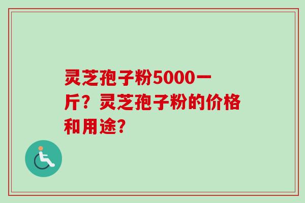 灵芝孢子粉5000一斤?灵芝孢子粉的价格和用途? 灵芝孢子粉5000一斤?灵芝孢子粉的价格和用途?