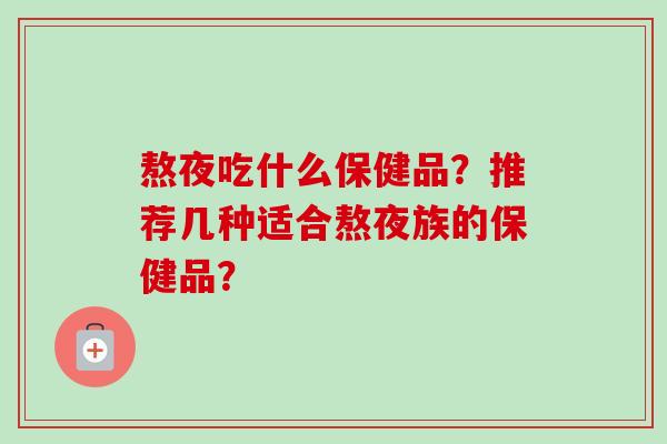 熬夜吃什么保健品?推荐几种适合熬夜族的保健品?