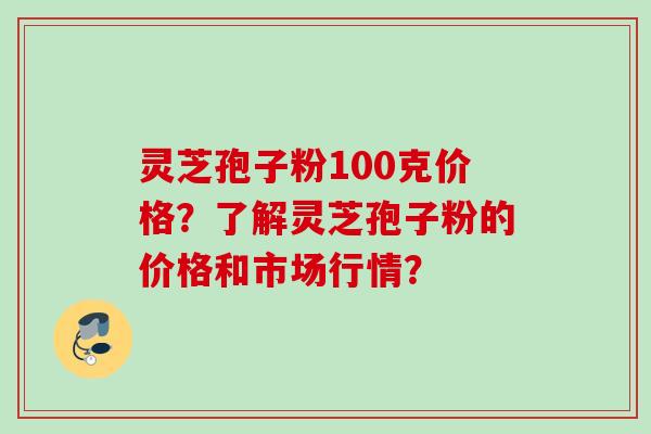 灵芝孢子粉100克价格?了解灵芝孢子粉的价格和市场行情?