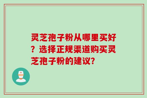 灵芝孢子粉从哪里买好?选择正规渠道购买灵芝孢子粉的建议? 灵芝孢子粉从哪里买好?选择正规渠道购买灵芝孢子粉的建议?