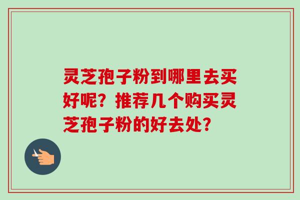 灵芝孢子粉到哪里去买好呢?推荐几个购买灵芝孢子粉的好去处? 灵芝孢子粉到哪里去买好呢?推荐几个购买灵芝孢子粉的好去处?