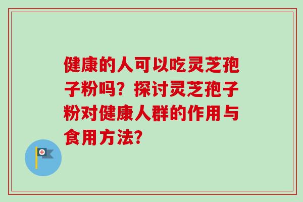 健康的人可以吃灵芝孢子粉吗?探讨灵芝孢子粉对健康人群的作用与食用方法? 健康的人可以吃灵芝孢子粉吗?探讨灵芝孢子粉对健康人群的作用与食用方法?