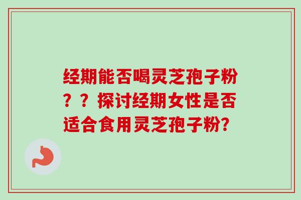 经期能否喝灵芝孢子粉??探讨经期女性是否适合食用灵芝孢子粉?