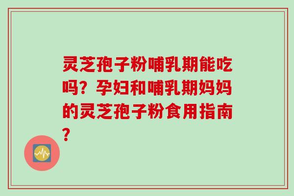 灵芝孢子粉哺乳期能吃吗?孕妇和哺乳期妈妈的灵芝孢子粉食用指南?