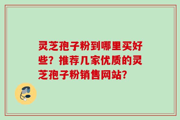 灵芝孢子粉到哪里买好些?推荐几家优质的灵芝孢子粉销售网站?