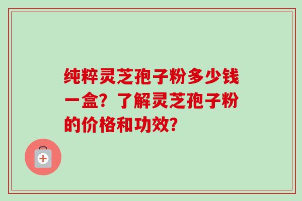 纯粹灵芝孢子粉多少钱一盒？了解灵芝孢子粉的价格和功效？