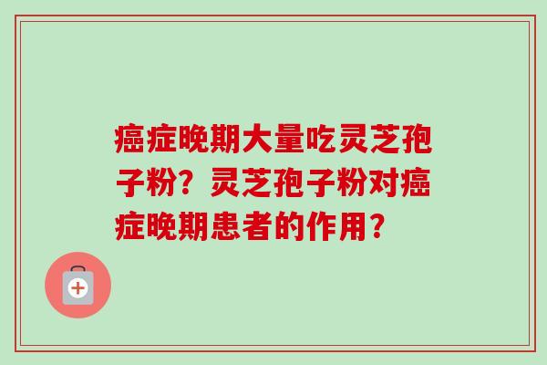 癌症晚期大量吃灵芝孢子粉？灵芝孢子粉对癌症晚期患者的作用？