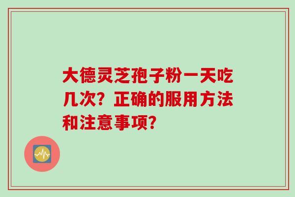 大德灵芝孢子粉一天吃几次?正确的服用方法和注意事项? 大德灵芝孢子粉一天吃几次?正确的服用方法和注意事项?