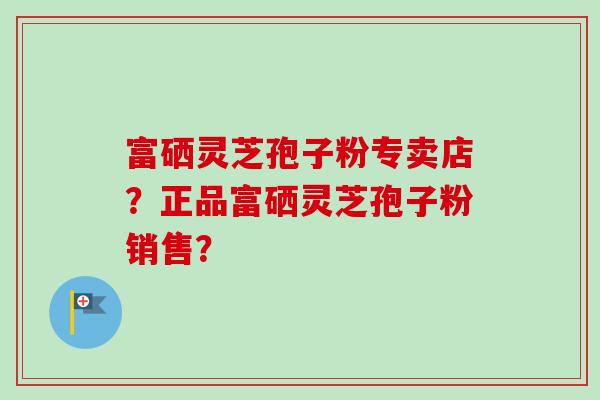 富硒灵芝孢子粉专卖店？正品富硒灵芝孢子粉销售？