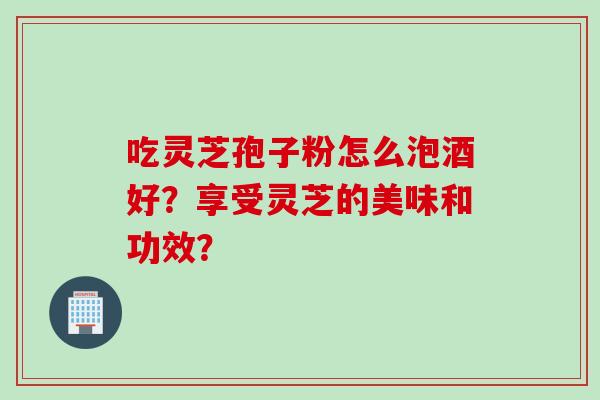 吃灵芝孢子粉怎么泡酒好？享受灵芝的美味和功效？