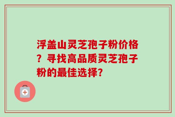 浮盖山灵芝孢子粉价格？寻找高品质灵芝孢子粉的最佳选择？