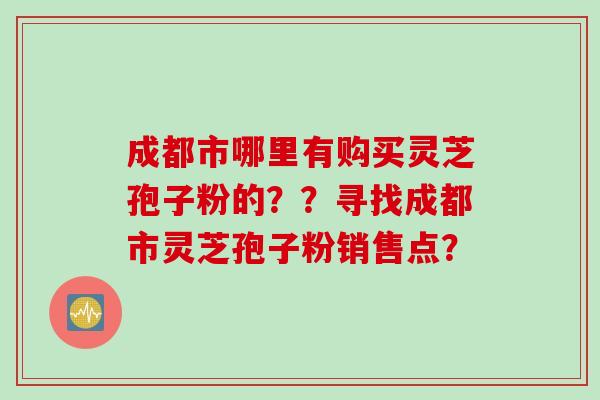 成都市哪里有购买灵芝孢子粉的？？寻找成都市灵芝孢子粉销售点？