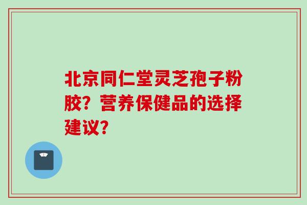 北京同仁堂灵芝孢子粉胶？营养保健品的选择建议？