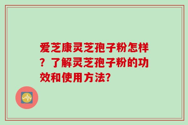 爱芝康灵芝孢子粉怎样？了解灵芝孢子粉的功效和使用方法？
