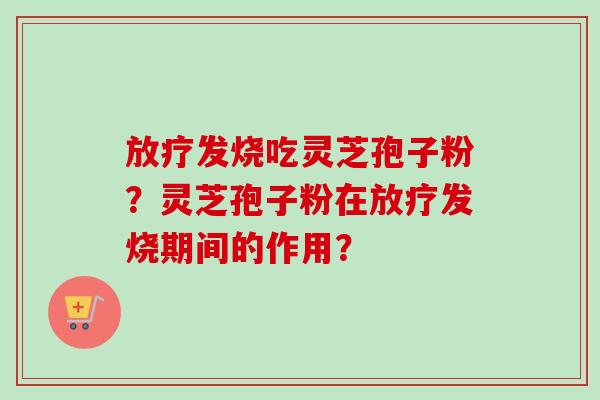 放疗发烧吃灵芝孢子粉？灵芝孢子粉在放疗发烧期间的作用？