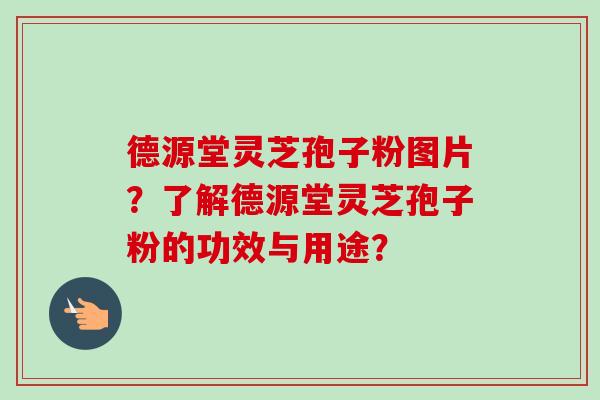 德源堂灵芝孢子粉图片？了解德源堂灵芝孢子粉的功效与用途？