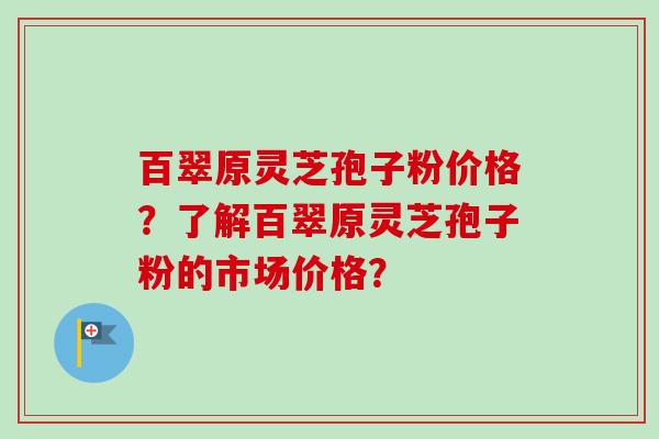 百翠原灵芝孢子粉价格？了解百翠原灵芝孢子粉的市场价格？
