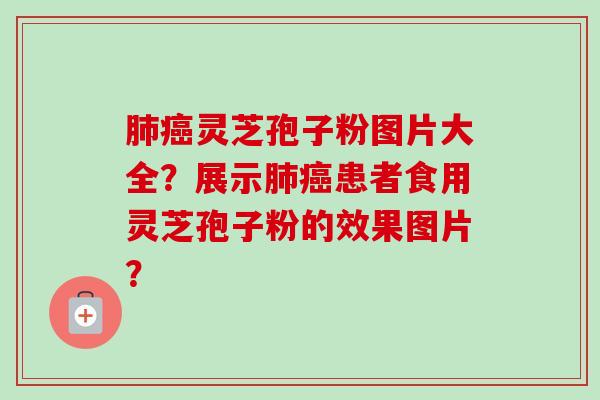 肺癌灵芝孢子粉图片大全?展示肺癌患者食用灵芝孢子粉的效果图片?