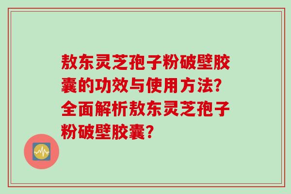敖东灵芝孢子粉破壁胶囊的功效与使用方法？全面解析敖东灵芝孢子粉破壁胶囊？