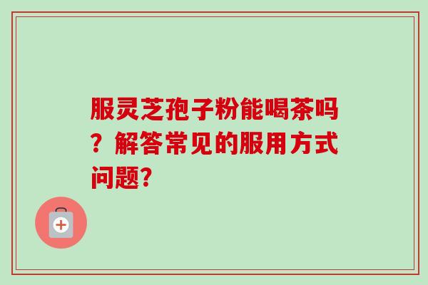 服灵芝孢子粉能喝茶吗?解答常见的服用方式问题? 服灵芝孢子粉能喝茶吗?解答常见的服用方式问题?