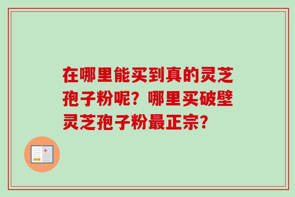 在哪里能买到真的灵芝孢子粉呢?哪里买破壁灵芝孢子粉最正宗?