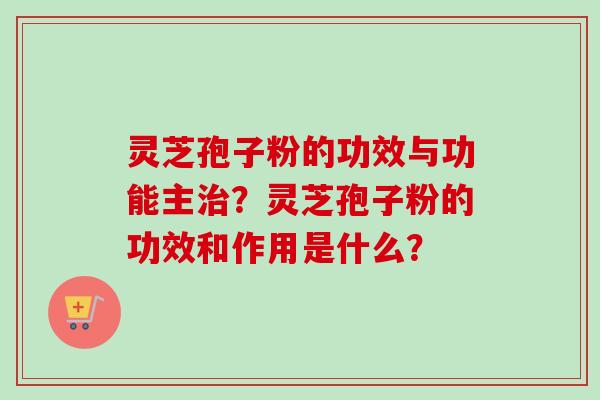 灵芝孢子粉的功效与功能主治?灵芝孢子粉的功效和作用是什么?