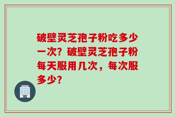 破壁灵芝孢子粉吃多少一次？破壁灵芝孢子粉每天服用几次，每次服多少？