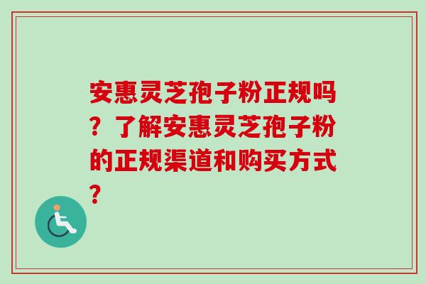 安惠灵芝孢子粉正规吗?了解安惠灵芝孢子粉的正规渠道和购买方式?