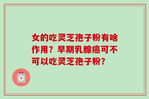 女的吃灵芝孢子粉有啥作用？早期乳腺癌可不可以吃灵芝孢子粉？