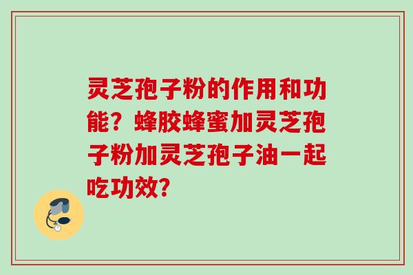 灵芝孢子粉的作用和功能？蜂胶蜂蜜加灵芝孢子粉加灵芝孢子油一起吃功效？